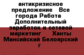 антикризисное предложение - Все города Работа » Дополнительный заработок и сетевой маркетинг   . Ханты-Мансийский,Белоярский г.